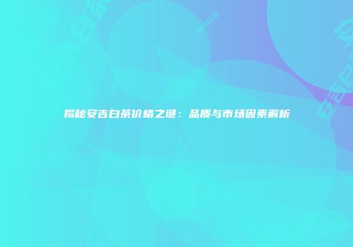 揭秘安吉白茶价格之谜：品质与市场因素解析