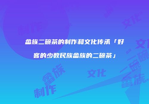 畲族二碗茶的制作和文化传承「好客的少数民族畲族的二碗茶」