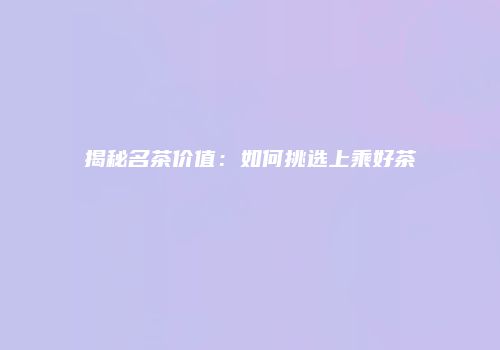 揭秘名茶价值：如何挑选上乘好茶
