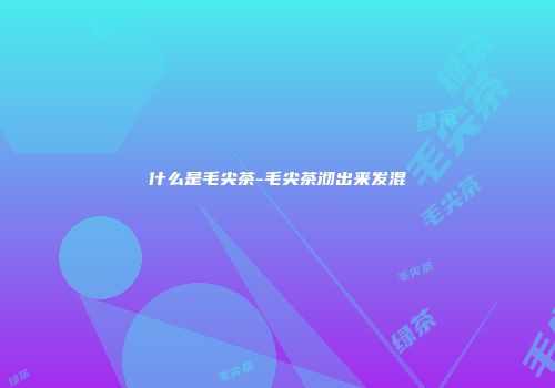 什么是毛尖茶-毛尖茶沏出来发混