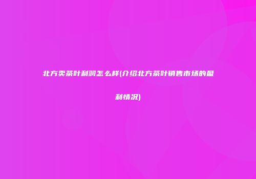 北方卖茶叶利润怎么样(介绍北方茶叶销售市场的盈利情况)