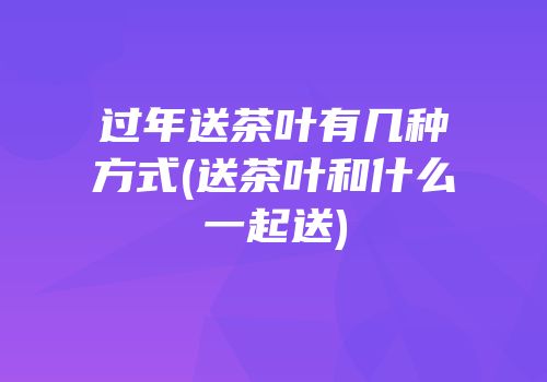 过年送茶叶有几种方式(送茶叶和什么一起送)