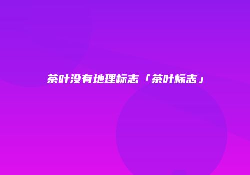 茶叶没有地理标志「茶叶标志」