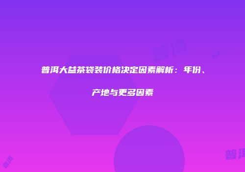 普洱大益茶袋装价格决定因素解析：年份、产地与更多因素