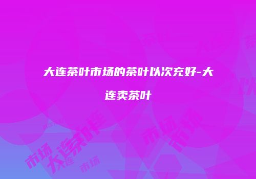 大连茶叶市场的茶叶以次充好-大连卖茶叶
