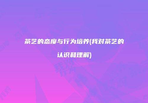 茶艺的态度与行为培养(我对茶艺的认识和理解)