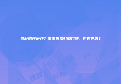 茶叶晒还是炒？不同选择影响口感，你知道吗？