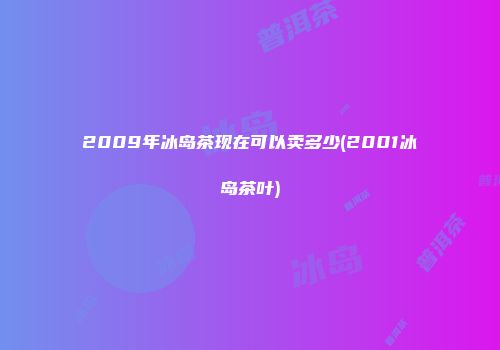 2009年冰岛茶现在可以卖多少(2001冰岛茶叶)