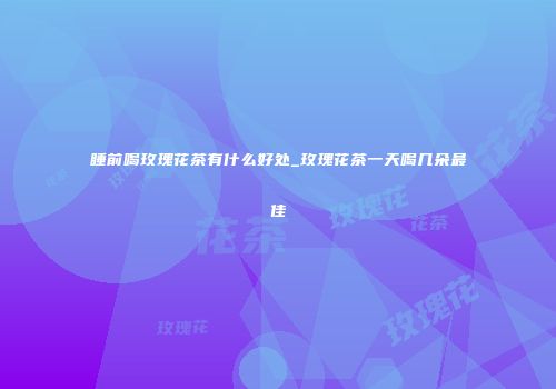 睡前喝玫瑰花茶有什么好处_玫瑰花茶一天喝几朵最佳