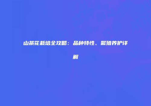 山茶花栽培全攻略：品种特性、繁殖养护详解