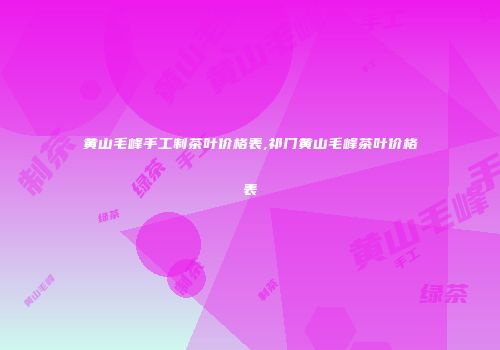 黄山毛峰手工制茶叶价格表,祁门黄山毛峰茶叶价格表
