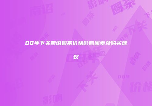 08年下关南诏圆茶价格影响因素及购买建议