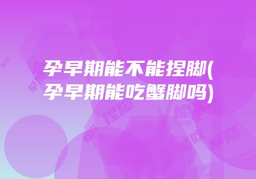 孕早期能不能捏脚(孕早期能吃蟹脚吗)