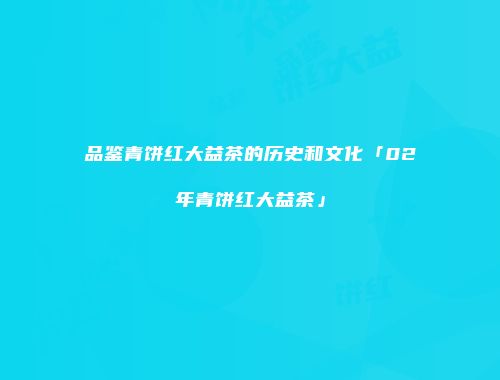 品鉴青饼红大益茶的历史和文化「02年青饼红大益茶」