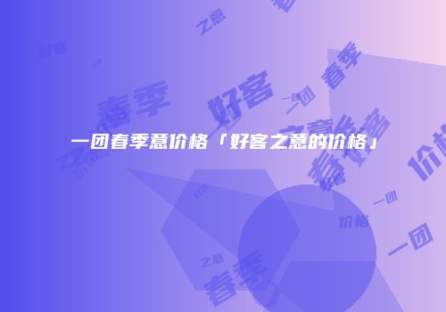 一团春季意价格「好客之意的价格」