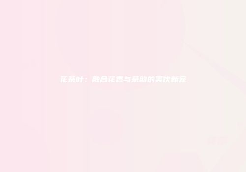 花茶叶：融合花香与茶韵的美饮新宠