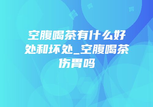 空腹喝茶有什么好处和坏处_空腹喝茶伤胃吗
