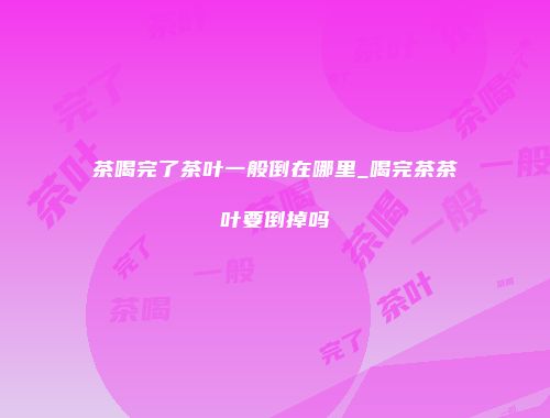 茶喝完了茶叶一般倒在哪里_喝完茶茶叶要倒掉吗