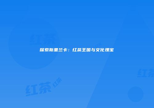 探索斯里兰卡：红茶王国与文化瑰宝