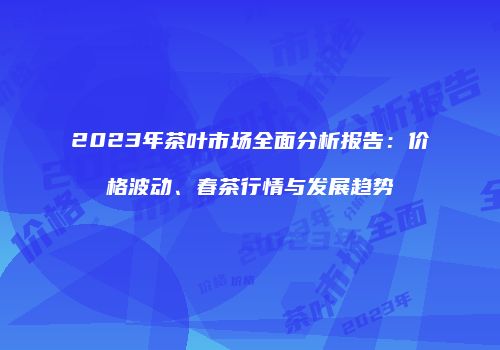 2023年茶叶市场全面分析报告：价格波动、春茶行情与发展趋势