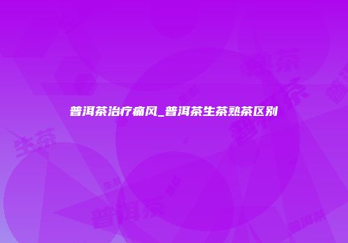 普洱茶治疗痛风_普洱茶生茶熟茶区别