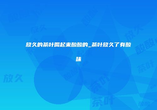 放久的茶叶喝起来酸酸的_茶叶放久了有酸味