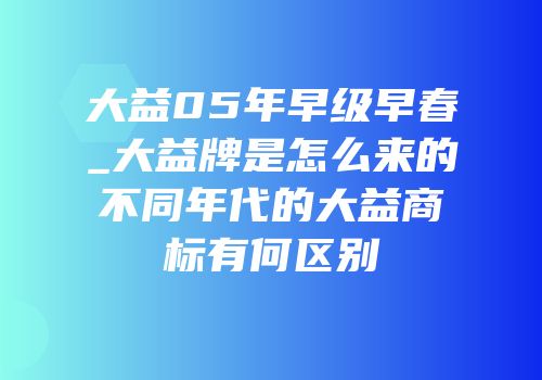 大益05年早级早春_大益牌是怎么来的不同年代的大益商标有何区别