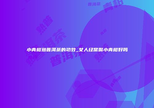 小青柑熟普洱茶的功效_女人经常喝小青柑好吗