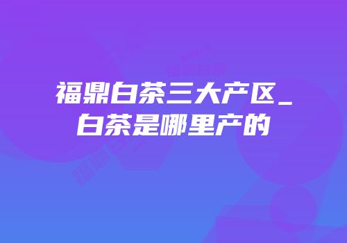 福鼎白茶三大产区_白茶是哪里产的