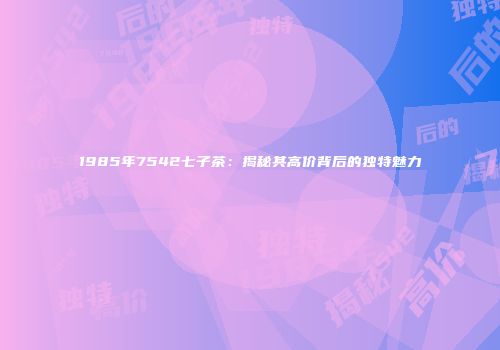 1985年7542七子茶：揭秘其高价背后的独特魅力