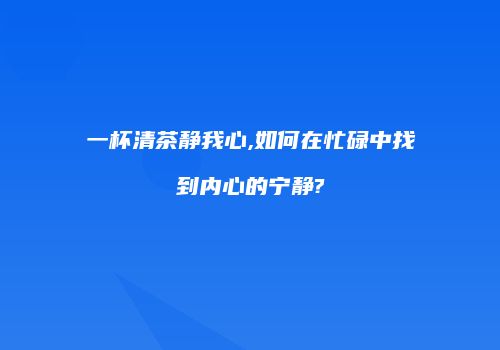 一杯清茶静我心,如何在忙碌中找到内心的宁静?