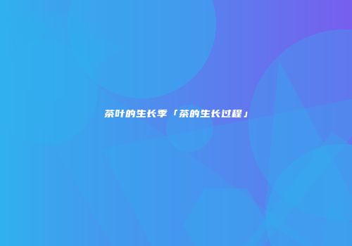 茶叶的生长季「茶的生长过程」