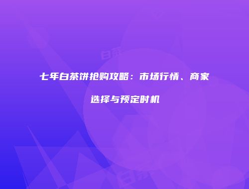 七年白茶饼抢购攻略：市场行情、商家选择与预定时机