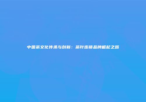 中国茶文化传承与创新：茶叶连锁品牌崛起之路