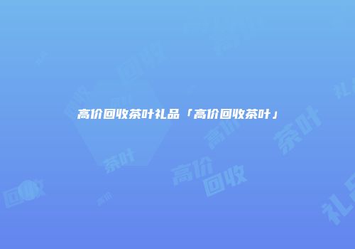 高价回收茶叶礼品「高价回收茶叶」