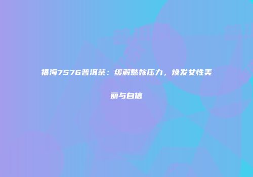 福海7576普洱茶：缓解愁嫁压力，焕发女性美丽与自信