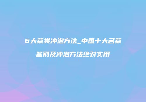 6大茶类冲泡方法_中国十大名茶鉴别及冲泡方法绝对实用