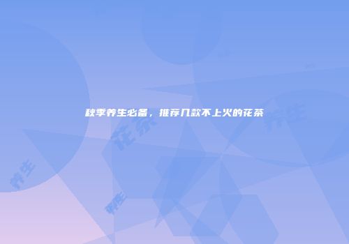 秋季养生必备，推荐几款不上火的花茶