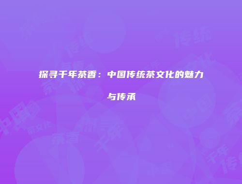 探寻千年茶香：中国传统茶文化的魅力与传承