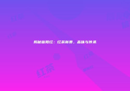 揭秘信阳红：红茶新贵，品味与传承