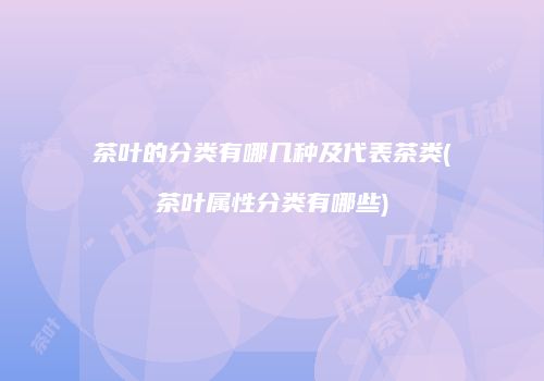 茶叶的分类有哪几种及代表茶类(茶叶属性分类有哪些)