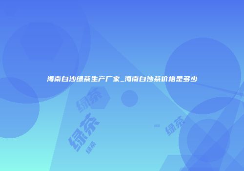 海南白沙绿茶生产厂家_海南白沙茶价格是多少