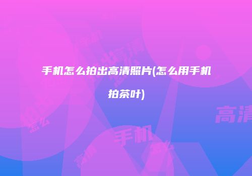 手机怎么拍出高清照片(怎么用手机拍茶叶)