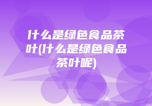 什么是绿色食品茶叶(什么是绿色食品茶叶呢)