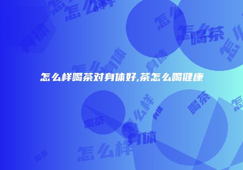 怎么样喝茶对身体好,茶怎么喝健康