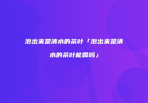 泡出来是清水的茶叶「泡出来是清水的茶叶能喝吗」
