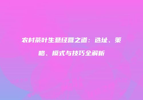 农村茶叶生意经营之道：选址、策略、模式与技巧全解析