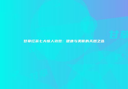 甘草红茶七大惊人功效：健康与美丽的天然之选