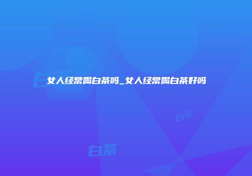 女人经常喝白茶吗_女人经常喝白茶好吗