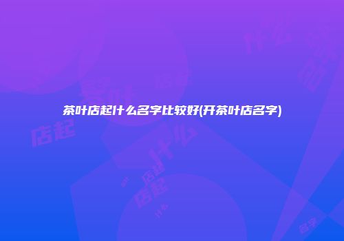 茶叶店起什么名字比较好(开茶叶店名字)